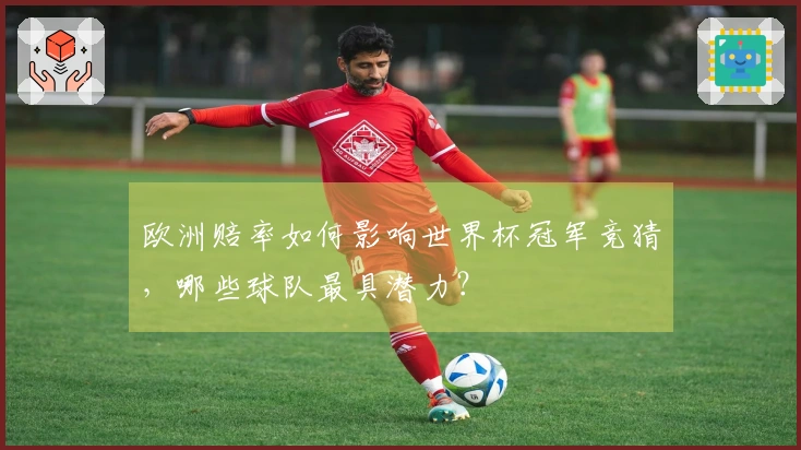 欧洲赔率如何影响世界杯冠军竞猜，哪些球队最具潜力？